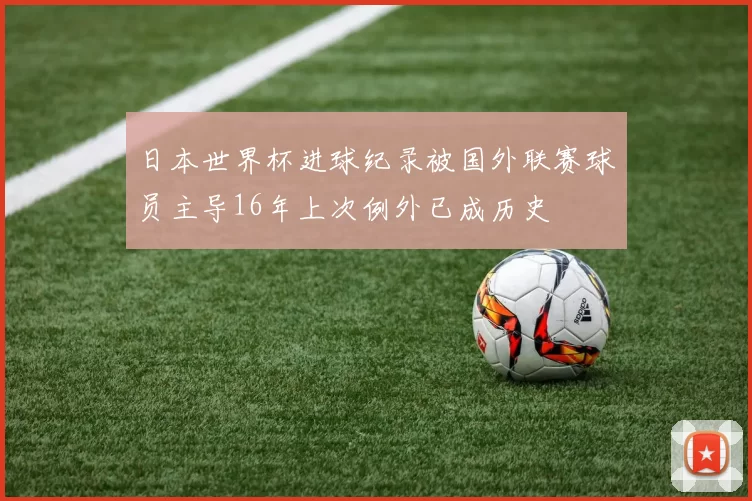 日本世界杯进球纪录被国外联赛球员主导16年上次例外已成历史
