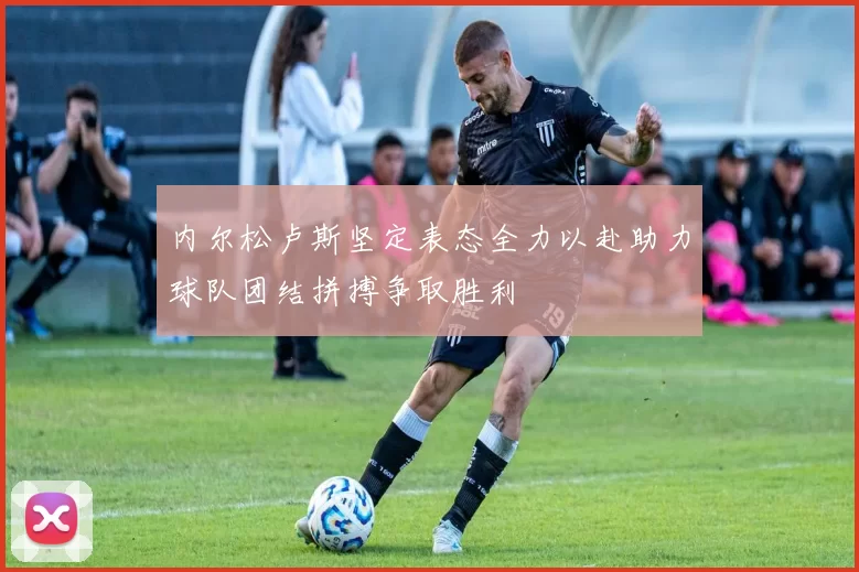 内尔松卢斯坚定表态全力以赴助力球队团结拼搏争取胜利