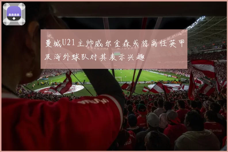 曼城U21主帅威尔金森或将离任英甲及海外球队对其表示兴趣