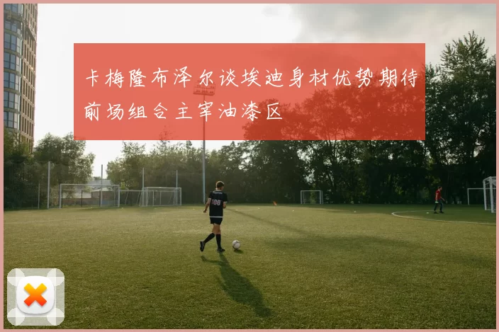卡梅隆布泽尔谈埃迪身材优势期待前场组合主宰油漆区
