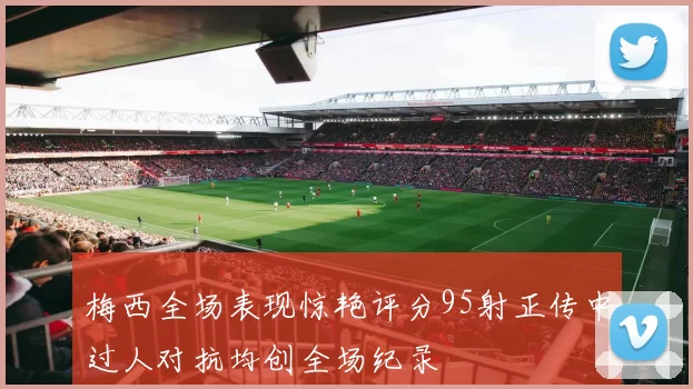 梅西全场表现惊艳评分95射正传中过人对抗均创全场纪录
