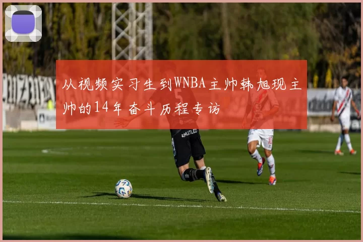 从视频实习生到WNBA主帅韩旭现主帅的14年奋斗历程专访