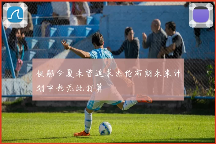 快船今夏未曾追求杰伦布朗未来计划中也无此打算