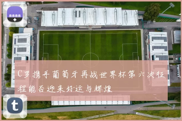 C罗携手葡萄牙再战世界杯第六次征程能否迎来好运与辉煌