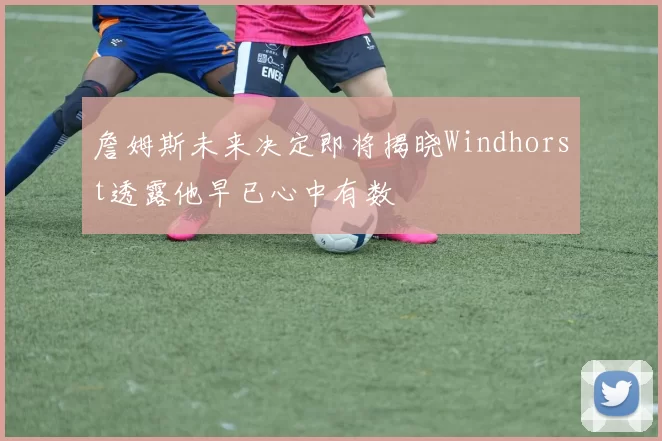 詹姆斯未来决定即将揭晓Windhorst透露他早已心中有数