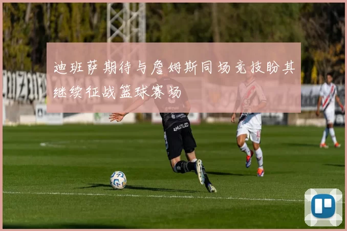 迪班萨期待与詹姆斯同场竞技盼其继续征战篮球赛场
