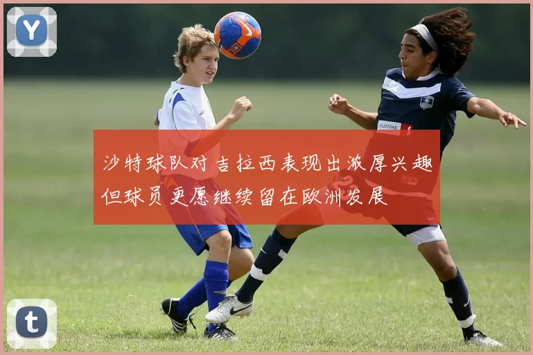 沙特球队对吉拉西表现出浓厚兴趣但球员更愿继续留在欧洲发展