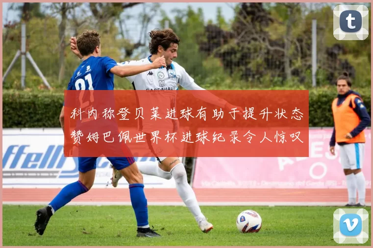 科内称登贝莱进球有助于提升状态赞姆巴佩世界杯进球纪录令人惊叹